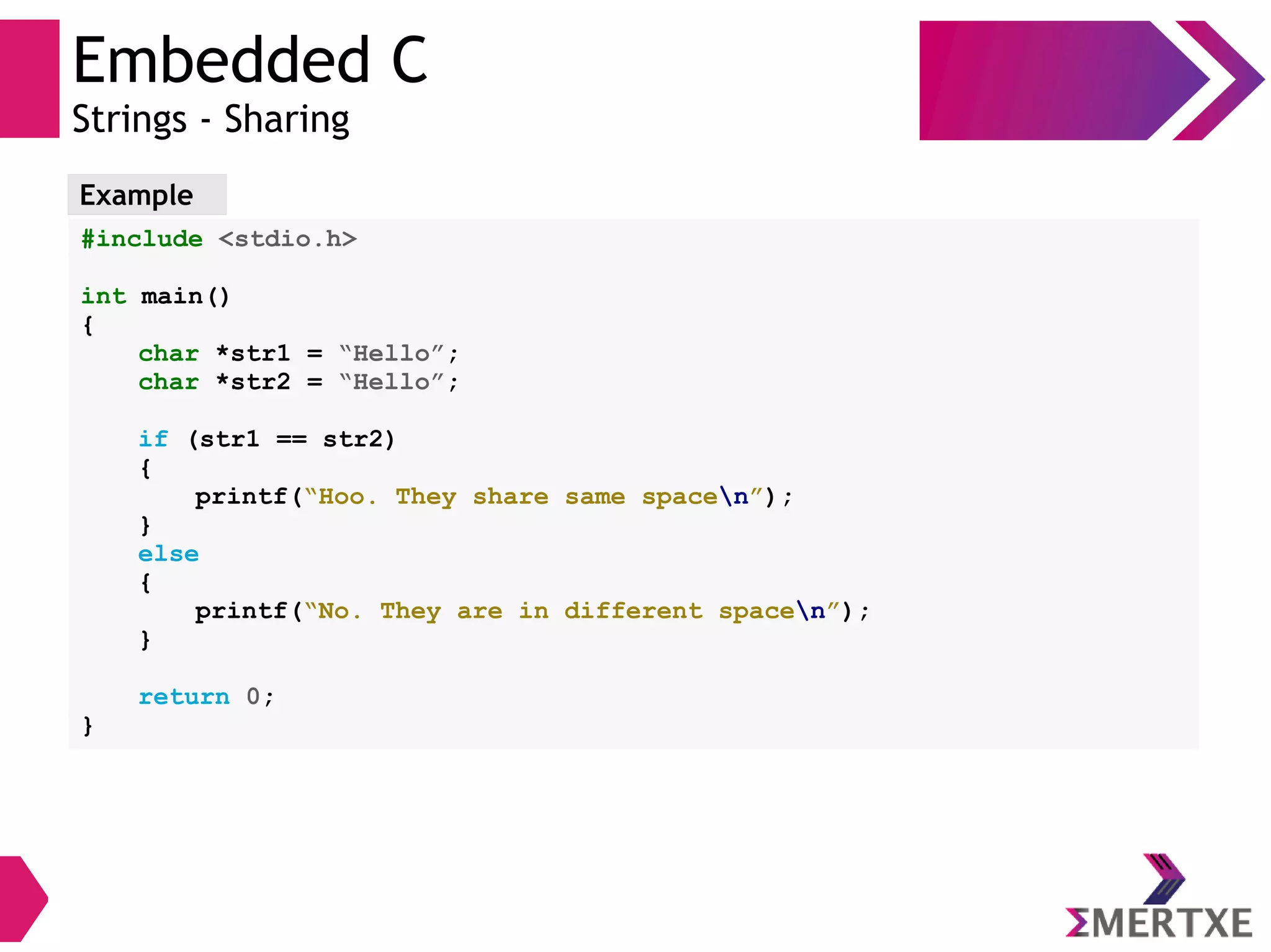 Embedded C
Strings - Sharing
Example
#include <stdio.h>
int main()
{
char *str1 = “Hello”;
char *str2 = “Hello”;
if (str1 == str2)
{
printf(“Hoo. They share same spacen”);
}
else
{
printf(“No. They are in different spacen”);
}
return 0;
}
 