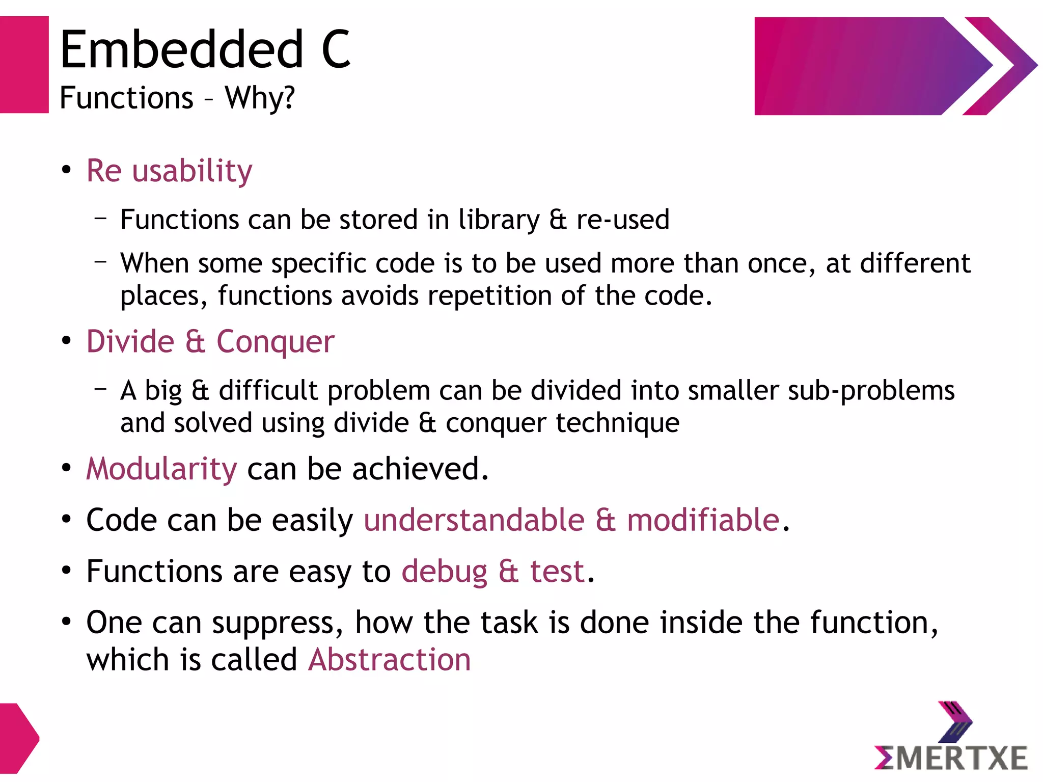 Embedded C
Functions – Why?
●
Re usability
– Functions can be stored in library & re-used
– When some specific code is to be used more than once, at different
places, functions avoids repetition of the code.
●
Divide & Conquer
– A big & difficult problem can be divided into smaller sub-problems
and solved using divide & conquer technique
●
Modularity can be achieved.
●
Code can be easily understandable & modifiable.
●
Functions are easy to debug & test.
●
One can suppress, how the task is done inside the function,
which is called Abstraction
 