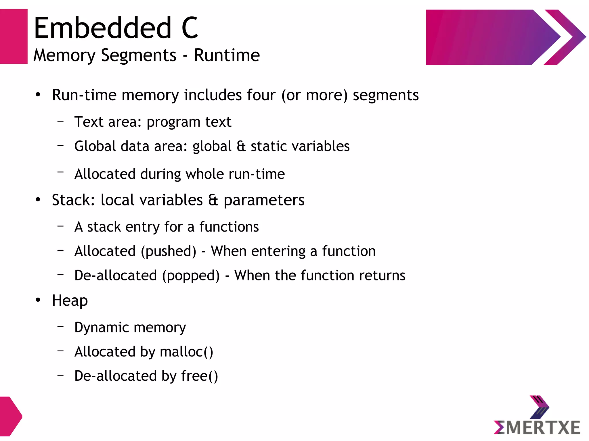 Embedded C
Memory Segments - Runtime
●
Run-time memory includes four (or more) segments
– Text area: program text
– Global data area: global & static variables
– Allocated during whole run-time
●
Stack: local variables & parameters
– A stack entry for a functions
– Allocated (pushed) - When entering a function
– De-allocated (popped) - When the function returns
●
Heap
– Dynamic memory
– Allocated by malloc()
– De-allocated by free()
 