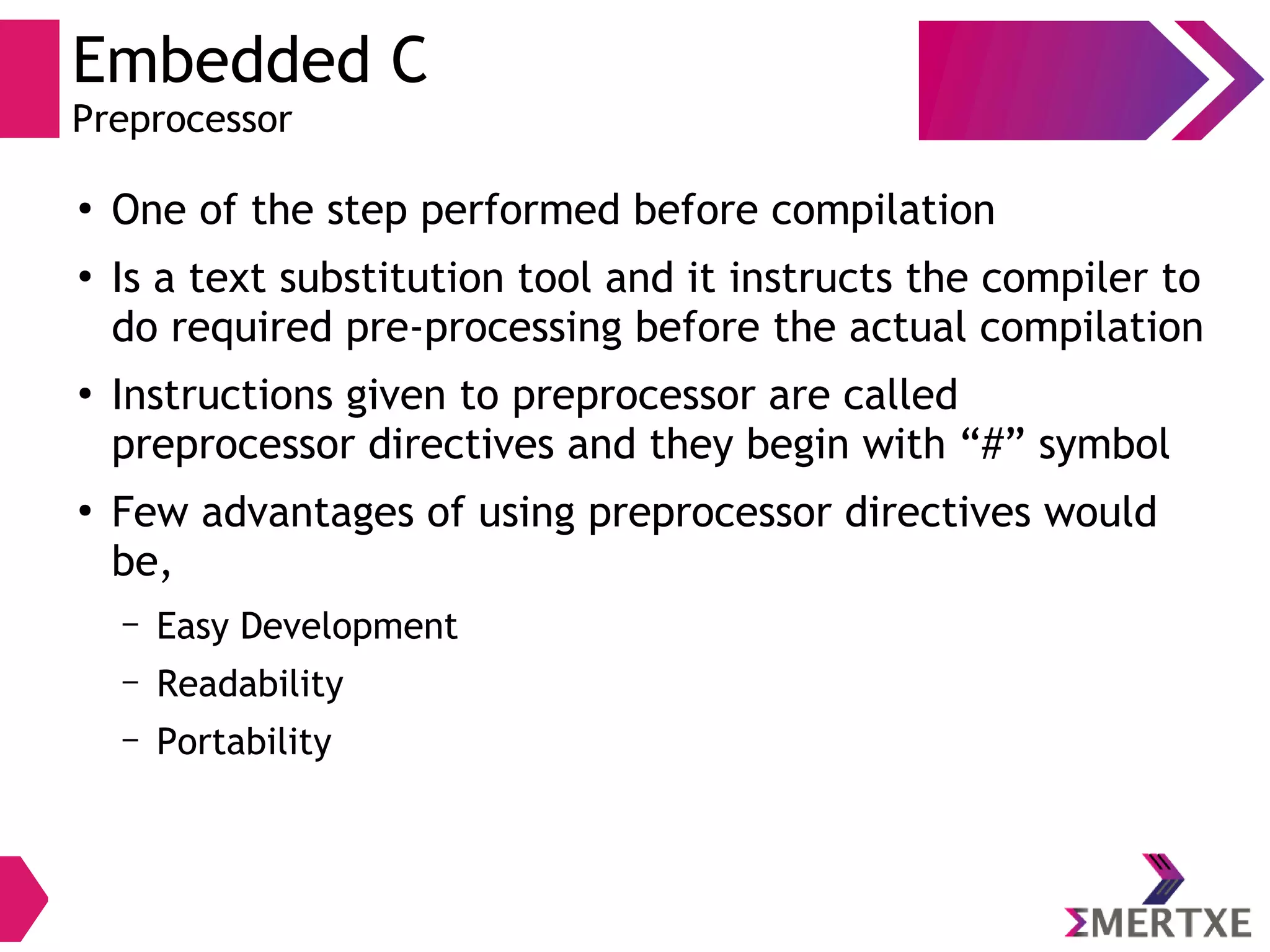 Embedded C
Preprocessor
●
One of the step performed before compilation
●
Is a text substitution tool and it instructs the compiler to
do required pre-processing before the actual compilation
●
Instructions given to preprocessor are called
preprocessor directives and they begin with “#” symbol
●
Few advantages of using preprocessor directives would
be,
– Easy Development
– Readability
– Portability
 
