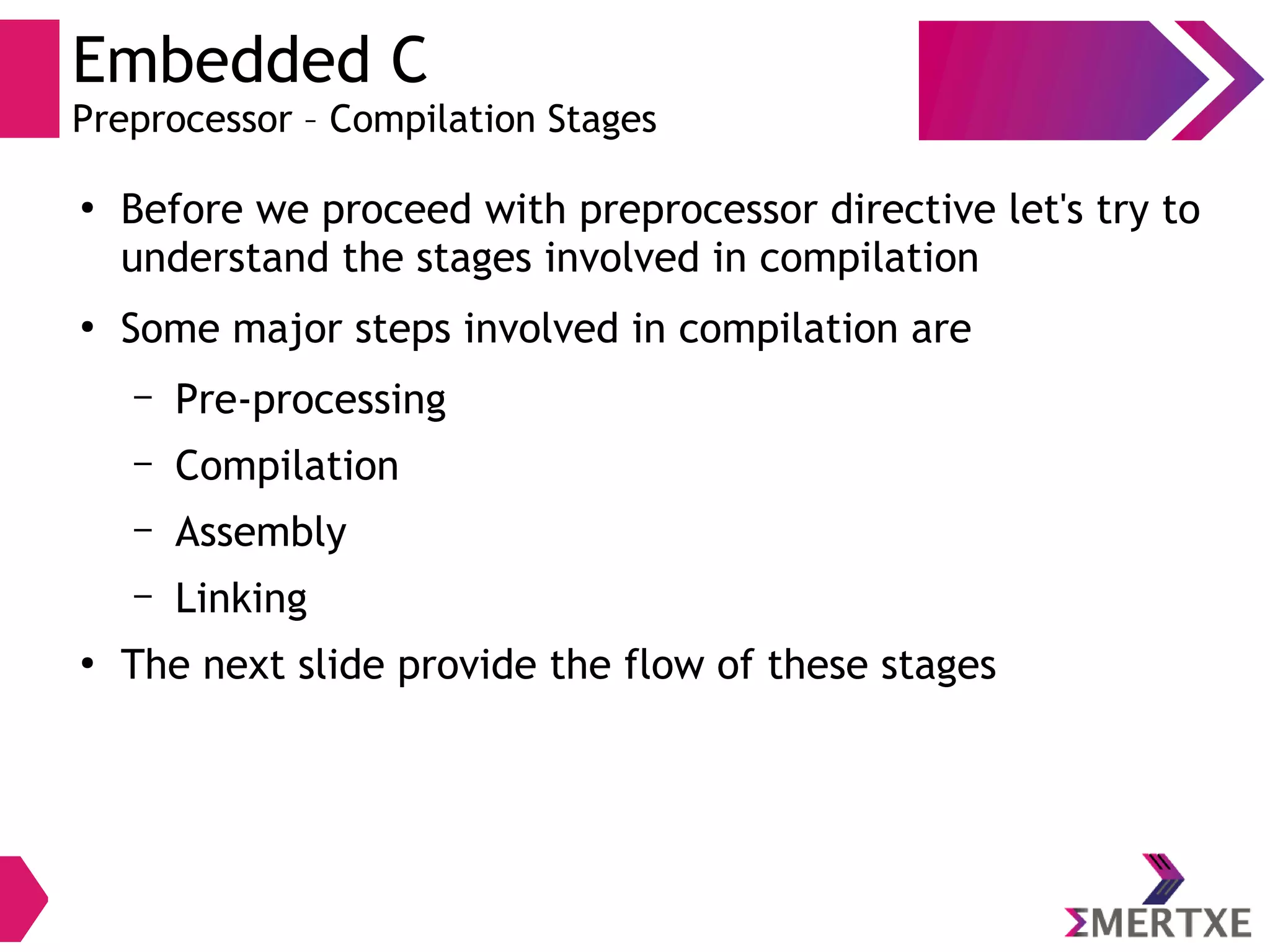 Embedded C
Preprocessor – Compilation Stages
●
Before we proceed with preprocessor directive let's try to
understand the stages involved in compilation
●
Some major steps involved in compilation are
– Pre-processing
– Compilation
– Assembly
– Linking
●
The next slide provide the flow of these stages
 
