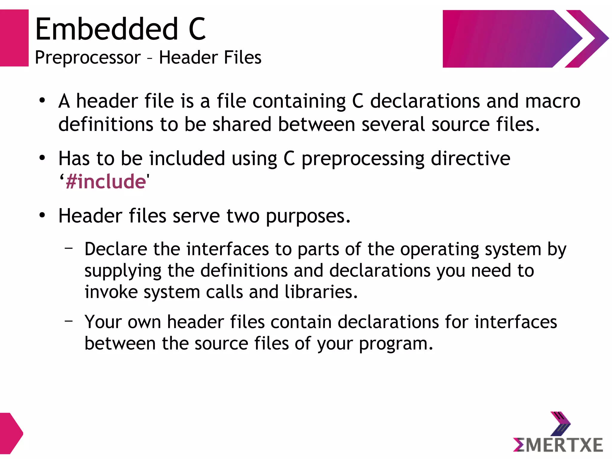 Embedded C
Preprocessor – Header Files
●
A header file is a file containing C declarations and macro
definitions to be shared between several source files.
●
Has to be included using C preprocessing directive
‘#include'
●
Header files serve two purposes.
– Declare the interfaces to parts of the operating system by
supplying the definitions and declarations you need to
invoke system calls and libraries.
– Your own header files contain declarations for interfaces
between the source files of your program.
 