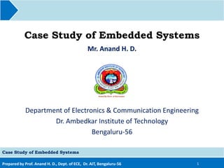 Prepared by Prof. Anand H. D., Dept. of ECE, Dr. AIT, Bengaluru-56
Case Study of Embedded Systems
Mr. Anand H. D.
1
Case Study of Embedded Systems
Department of Electronics & Communication Engineering
Dr. Ambedkar Institute of Technology
Bengaluru-56
 