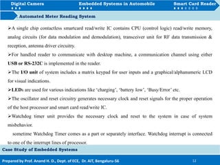 Digital Camera Embedded Systems in Automobile Smart Card Reader
How to Automated Meter Reading System
Prepared by Prof. Anand H. D., Dept. of ECE, Dr. AIT, Bengaluru-56 12
Digital Camera Embedded Systems in Automobile Smart Card Reader
Case Study of Embedded Systems
A single chip contactless smartcard read/write IC contains CPU (control logic) read/write memory,
analog circuits (for data modulation and demodulation), transceiver unit for RF data transmission &
reception, antenna driver circuitry.
For handled reader to communicate with desktop machine, a communication channel using either
USB or RS-232C is implemented in the reader.
The I/O unit of system includes a matrix keypad for user inputs and a graphical/alphanumeric LCD
for visual indications.
LEDs are used for various indications like ‘charging’, ‘battery low’, ‘Busy/Error’ etc.
The oscillator and reset circuitry generates necessary clock and reset signals for the proper operation
of the host processor and smart card read/write IC.
Watchdog timer unit provides the necessary clock and reset to the system in case of system
misbehavior.
sometime Watchdog Timer comes as a part or separately interface. Watchdog interrupt is connected
to one of the interrupt lines of processor.
 