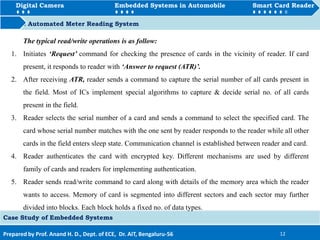 Digital Camera Embedded Systems in Automobile Smart Card Reader
How to Automated Meter Reading System
Prepared by Prof. Anand H. D., Dept. of ECE, Dr. AIT, Bengaluru-56 12
Digital Camera Embedded Systems in Automobile Smart Card Reader
Case Study of Embedded Systems
The typical read/write operations is as follow:
1. Initiates ‘Request’ command for checking the presence of cards in the vicinity of reader. If card
present, it responds to reader with ‘Answer to request (ATR)’.
2. After receiving ATR, reader sends a command to capture the serial number of all cards present in
the field. Most of ICs implement special algorithms to capture & decide serial no. of all cards
present in the field.
3. Reader selects the serial number of a card and sends a command to select the specified card. The
card whose serial number matches with the one sent by reader responds to the reader while all other
cards in the field enters sleep state. Communication channel is established between reader and card.
4. Reader authenticates the card with encrypted key. Different mechanisms are used by different
family of cards and readers for implementing authentication.
5. Reader sends read/write command to card along with details of the memory area which the reader
wants to access. Memory of card is segmented into different sectors and each sector may further
divided into blocks. Each block holds a fixed no. of data types.
 