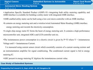 Digital Camera Embedded Systems in Automobile Smart Card Reader
How to Automated Meter Reading System
Prepared by Prof. Anand H. D., Dept. of ECE, Dr. AIT, Bengaluru-56 22
Automated Meter Reading System
Case Study of Embedded Systems
Digital Camera Embedded Systems in Automobile Smart Card Reader
• Application Specific Standard Product (ASSP) ICs integrating both utility metering capability and
AMR Interface is available for building a utility meter with integrated AMR interface.
•AMR enabled utility meter can be built using a low cost micro-controller with an AMR interface.
•It contains an energy metering unit and a wireless/wired Automated Meter Reading (AMR) interface.
energy metering unit records the electricity consumption.
•A single chip energy meter IC forms the heart of energy metering unit. It contains a high performance
microcontroller unit, integrated ADCs and LCD controller unit etc.
•The instantaneous power consumption in a electric circuit is given by P=VI where V = instantaneous
Voltage and I = Instantaneous Current.
I is measured using current sensor circuit which essentially consists of a current sensing resistor and
an instrumentation amplifier for signal conditioning. The conditioned current signal is fed to energy
metering IC.
•ADC present in energy metering IC digitizes the instantaneous current value.
 