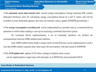 Digital Camera Embedded Systems in Automobile Smart Card Reader
How to Automated Meter Reading System
Prepared by Prof. Anand H. D., Dept. of ECE, Dr. AIT, Bengaluru-56 22
Automated Meter Reading System
Case Study of Embedded Systems
Digital Camera Embedded Systems in Automobile Smart Card Reader
The automatic meter data transfer task records energy consumption. Energy metering SOC contain
dedicated Hardware units for calculating energy consumption based on I and V values and will be
available in some dedicated registers, this task can read this values, update EEPROM periodically c
The energy consumption recording task can be implemented as a periodic task as a command driven
operation in which meter reading is sent up on receiving a command from host system.
for command driven implementation, a set of command interfaces are defined for
communication between AMR enabled meter and host.
each AMR enabled meter holds a unique meter id and firmware can be implemented in such a
way that AMR module responds only when meter ID sent matches with that stored in EEPROM
The LCD update task updates LCD when a change in display meter occurs.
can be implemented as super loop with interrupts or as RTOS like microcontroller/OS-II.
 