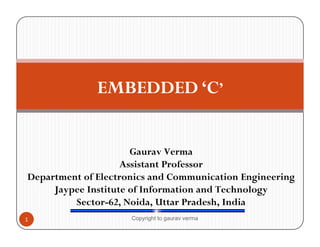 EMBEDDED ‘C’ 
Gaurav Verma 
Assistant Professor 
Department of Electronics and Communication Engineering 
Jaypee Institute of Information and Technology 
Sector-62, Noida, Uttar Pradesh, India 
1 Copyright to gaurav verma 
 