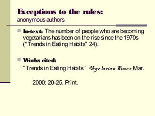 Exceptions to the rules:
anonymousauthors
 In-text: Thenumber of peoplewho arebecoming
vegetarianshasbeen on therisesincethe1970s
(“Trendsin Eating Habits” 24).
 Works cited:
“Trendsin Eating Habits.” Vegetarian Times Mar.
2000: 20-25. Print.
 