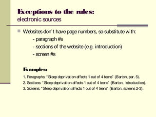 Exceptions to the rules:
electronic sources
 Websitesdon’t havepagenumbers, so substitutewith:
- paragraph #s
- sectionsof thewebsite(e.g. introduction)
- screen #s
Examples:
1. Paragraphs: “Sleep deprivation affects1 out of 4 teens” (Barton, par. 5).
2. Sections: “Sleep deprivation affects1 out of 4 teens” (Barton, Introduction).
3. Screens: “Sleep deprivation affects1 out of 4 teens” (Barton, screens2-3).
 