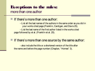 Exceptions to the rules:
morethan oneauthor
 If there’smorethan oneauthor:
- List all thelast namesof theauthorsin thesameorder asyou did in
your workscited page(Franklin, Cardigan, and Davis25).
- List thelast nameof thefirst author listed in theworkscited
pagefollowed by et al. (Franklin et al. 25).
 If there’smorethan onesourceby thesameauthor:
- also includethetitleor ashortened version of thetitleafter
thenameand beforethepagenumber (Chaplan, “Homes” 3).
 