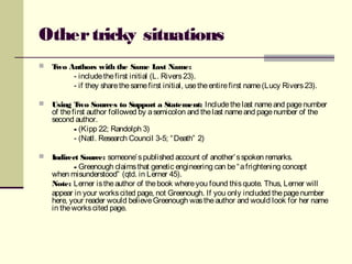 Othertricky situations
 Two Authors with the Same Last Name:
- includethefirst initial (L. Rivers23).
- if they sharethesamefirst initial, usetheentirefirst name(Lucy Rivers23).
 Using Two Sources to Support a Statement: Includethelast nameand pagenumber
of thefirst author followed by asemicolon and thelast nameand pagenumber of the
second author.
- (Kipp 22; Randolph 3)
- (Natl. Research Council 3-5; “Death” 2)
 Indirect Source: someone’spublished account of another’sspoken remarks.
- Greenough claimsthat genetic engineering can be“afrightening concept
when misunderstood” (qtd. in Lerner 45).
Note: Lerner istheauthor of thebook whereyou found thisquote. Thus, Lerner will
appear in your workscited page, not Greenough. If you only included thepagenumber
here, your reader would believeGreenough wastheauthor and would look for her name
in theworkscited page.
 