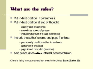 What are the rules?
 Put in-text citation in parenthesis
 Put in-text citation at end of thought
- usually end of sentence
- sometimesat end of phrase
- includewherever it’sleast distracting
 Includetheauthor’snameand page# unless:
- you already mention author in sentence
- author isn’t provided
- page# isn’t provided (websites)
 Add punctuation afterinternal documentation
Crimeisrising in most metropolitan areasin theUnited States(Barker 25).
 