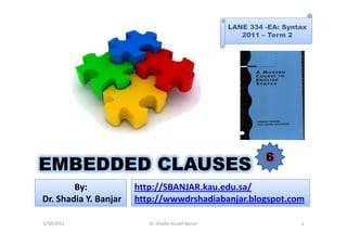 LANE 334 -EA: Syntax
                                                        2011 – Term 2




                                                              6
EMBEDDED CLAUSES
        By:            http://SBANJAR.kau.edu.sa/
Dr. Shadia Y. Banjar   http://wwwdrshadiabanjar.blogspot.com

3/16/2011                 Dr. Shadia Yousef Banjar                     1
 