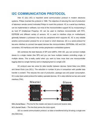 I2C COMMUNICATION PROTOCOL
Inter IC (i2c) (IIC) is important serial communication protocol in modern electronic
systems. Philips invented this protocol in 1986. The objective of reducing the cost of production
of television remote control motivated Philips to invent this protocol. IIC is a serial bus interface,
can be implemented in software, but most of the microcontrollers support IIC by incorporating it
as hard IP (Intellectual Property). IIC can be used to interface microcontroller with RTC,
EEPROM and different variety of sensors. IIC is used to interface chips on motherboard,
generally between a processor chip and any peripheral which supports IIC. IIC is very reliable
wireline communication protocol for an on board or short distances. I2C is a serial protocol for
two-wire interface to connect low-speed devices like microcontrollers, EEPROMs, A/D and D/A
converters, I/O interfaces and other similar peripherals in embedded systems
I2C combines the best features of SPI and UARTs. With I2C, you can connect multiple
slaves to a single master (like SPI) and you can have multiple masters controlling single, or
multiple slaves. This is really useful when you want to have more than one microcontroller
logging data to a single memory card or displaying text to a single LCD.
IIC protocol uses two wires for data transfer between devices: Serial Data Line (SDA)
and Serial Clock Line (SCL). The reduction in number of pins in comparison with parallel data
transfer is evident. This reduces the cost of production, package size and power consumption.
IIC is also best suited protocol for battery operated devices. IIC is also referred as two wire serial
interface (TWI).
SDA (Serial Data) – The line for the master and slave to send and receive data.
SCL (Serial Clock) – The line that carries the clock signal.
I2C is a serial communication protocol, so data is transferred bit by bit along a single wire
(the SDA line).
 