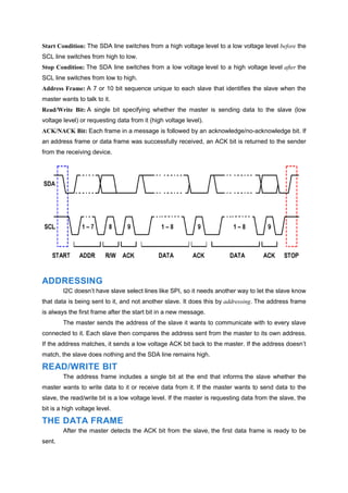 Start Condition: The SDA line switches from a high voltage level to a low voltage level before the
SCL line switches from high to low.
Stop Condition: The SDA line switches from a low voltage level to a high voltage level after the
SCL line switches from low to high.
Address Frame: A 7 or 10 bit sequence unique to each slave that identifies the slave when the
master wants to talk to it.
Read/Write Bit: A single bit specifying whether the master is sending data to the slave (low
voltage level) or requesting data from it (high voltage level).
ACK/NACK Bit: Each frame in a message is followed by an acknowledge/no-acknowledge bit. If
an address frame or data frame was successfully received, an ACK bit is returned to the sender
from the receiving device.
ADDRESSING
I2C doesn’t have slave select lines like SPI, so it needs another way to let the slave know
that data is being sent to it, and not another slave. It does this by addressing. The address frame
is always the first frame after the start bit in a new message.
The master sends the address of the slave it wants to communicate with to every slave
connected to it. Each slave then compares the address sent from the master to its own address.
If the address matches, it sends a low voltage ACK bit back to the master. If the address doesn’t
match, the slave does nothing and the SDA line remains high.
READ/WRITE BIT
The address frame includes a single bit at the end that informs the slave whether the
master wants to write data to it or receive data from it. If the master wants to send data to the
slave, the read/write bit is a low voltage level. If the master is requesting data from the slave, the
bit is a high voltage level.
THE DATA FRAME
After the master detects the ACK bit from the slave, the first data frame is ready to be
sent.
 