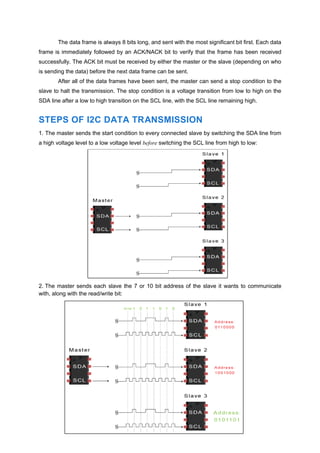 The data frame is always 8 bits long, and sent with the most significant bit first. Each data
frame is immediately followed by an ACK/NACK bit to verify that the frame has been received
successfully. The ACK bit must be received by either the master or the slave (depending on who
is sending the data) before the next data frame can be sent.
After all of the data frames have been sent, the master can send a stop condition to the
slave to halt the transmission. The stop condition is a voltage transition from low to high on the
SDA line after a low to high transition on the SCL line, with the SCL line remaining high.
STEPS OF I2C DATA TRANSMISSION
1. The master sends the start condition to every connected slave by switching the SDA line from
a high voltage level to a low voltage level before switching the SCL line from high to low:
2. The master sends each slave the 7 or 10 bit address of the slave it wants to communicate
with, along with the read/write bit:
 