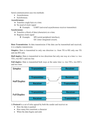 Serial communication uses two methods:
 Asynchronous.
 Synchronous.
Asynchronous:
 Transfers single byte at a time.
 No need of clock signal
 Example: UART (universal asynchronous receiver transmitter)
Synchronous:
 Transfers a block of data (characters) at a time.
 Requires clock signal
 Example: SPI (serial peripheral interface),
I2C (inter integrated circuit).
Data Transmission: In data transmission if the data can be transmitted and received,
it is a duplex transmission.
Simplex: Data is transmitted in only one direction i.e. from TX to RX only one TX
and one RX only
Half duplex: Data is transmitted in two directions but only one way at a time i.e. two
TX's, two RX’s and one line
Full duplex: Data is transmitted both ways at the same time i.e. two TX's, two RX’s
and two lines
A Protocol is a set of rules agreed by both the sender and receiver on
 How the data is packed
 How many bits constitute a character
 When the data begins and ends
 