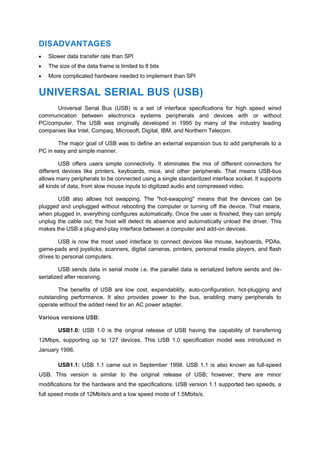 DISADVANTAGES
 Slower data transfer rate than SPI
 The size of the data frame is limited to 8 bits
 More complicated hardware needed to implement than SPI
UNIVERSAL SERIAL BUS (USB)
Universal Serial Bus (USB) is a set of interface specifications for high speed wired
communication between electronics systems peripherals and devices with or without
PC/computer. The USB was originally developed in 1995 by many of the industry leading
companies like Intel, Compaq, Microsoft, Digital, IBM, and Northern Telecom.
The major goal of USB was to define an external expansion bus to add peripherals to a
PC in easy and simple manner.
USB offers users simple connectivity. It eliminates the mix of different connectors for
different devices like printers, keyboards, mice, and other peripherals. That means USB-bus
allows many peripherals to be connected using a single standardized interface socket. It supports
all kinds of data, from slow mouse inputs to digitized audio and compressed video.
USB also allows hot swapping. The "hot-swapping" means that the devices can be
plugged and unplugged without rebooting the computer or turning off the device. That means,
when plugged in, everything configures automatically. Once the user is finished, they can simply
unplug the cable out; the host will detect its absence and automatically unload the driver. This
makes the USB a plug-and-play interface between a computer and add-on devices.
USB is now the most used interface to connect devices like mouse, keyboards, PDAs,
game-pads and joysticks, scanners, digital cameras, printers, personal media players, and flash
drives to personal computers.
USB sends data in serial mode i.e. the parallel data is serialized before sends and de-
serialized after receiving.
The benefits of USB are low cost, expandability, auto-configuration, hot-plugging and
outstanding performance. It also provides power to the bus, enabling many peripherals to
operate without the added need for an AC power adapter.
Various versions USB:
USB1.0: USB 1.0 is the original release of USB having the capability of transferring
12Mbps, supporting up to 127 devices. This USB 1.0 specification model was introduced in
January 1996.
USB1.1: USB 1.1 came out in September 1998. USB 1.1 is also known as full-speed
USB. This version is similar to the original release of USB; however, there are minor
modifications for the hardware and the specifications. USB version 1.1 supported two speeds, a
full speed mode of 12Mbits/s and a low speed mode of 1.5Mbits/s.
 