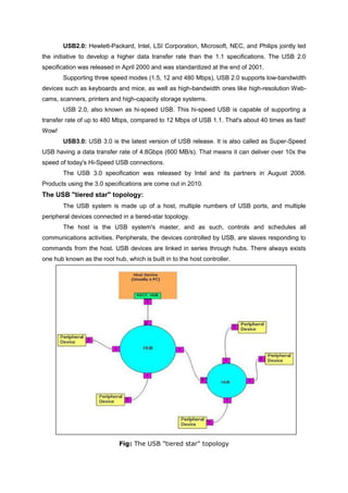 USB2.0: Hewlett-Packard, Intel, LSI Corporation, Microsoft, NEC, and Philips jointly led
the initiative to develop a higher data transfer rate than the 1.1 specifications. The USB 2.0
specification was released in April 2000 and was standardized at the end of 2001.
Supporting three speed modes (1.5, 12 and 480 Mbps), USB 2.0 supports low-bandwidth
devices such as keyboards and mice, as well as high-bandwidth ones like high-resolution Web-
cams, scanners, printers and high-capacity storage systems.
USB 2.0, also known as hi-speed USB. This hi-speed USB is capable of supporting a
transfer rate of up to 480 Mbps, compared to 12 Mbps of USB 1.1. That's about 40 times as fast!
Wow!
USB3.0: USB 3.0 is the latest version of USB release. It is also called as Super-Speed
USB having a data transfer rate of 4.8Gbps (600 MB/s). That means it can deliver over 10x the
speed of today's Hi-Speed USB connections.
The USB 3.0 specification was released by Intel and its partners in August 2008.
Products using the 3.0 specifications are come out in 2010.
The USB "tiered star" topology:
The USB system is made up of a host, multiple numbers of USB ports, and multiple
peripheral devices connected in a tiered-star topology.
The host is the USB system's master, and as such, controls and schedules all
communications activities. Peripherals, the devices controlled by USB, are slaves responding to
commands from the host. USB devices are linked in series through hubs. There always exists
one hub known as the root hub, which is built in to the host controller.
Fig: The USB "tiered star" topology
 