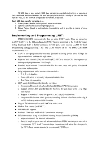 All USB data is sent serially. USB data transfer is essentially in the form of packets of
data, sent back and forth between the host and peripheral devices. Initially all packets are sent
from the host, via the root hub and possibly more hubs, to devices.
Each USB data transfer consists of a…
1. Token packet (Header defining what it expects to follow)
2. Optional Data Packet (Containing the payload)
3. Status Packet (Used to acknowledge transactions and to provide a means of error
correction).
Implementing and Programming UART:
TM4C123GH6PM microcontroller has got eight UART ports. They are named as
UART0-UART7. In the TI Launchpad, the UART0 port is connected to the ICDI (In-Circuit
Debug Interface). ICDI is further connected to USB port. Users can use UART0 for flash
programming, debugging using JTAG. The UART features of TI Tiva TM4C123GH6PM
microcontroller is: -
 UART‟s have programmable baud-rate generator allowing speeds up to 5 Mbps for
regular speed and 10 Mbps for high speed.
 Separate 16x8 transmit (TX) and receive (RX) FIFOs to reduce CPU interrupt service
loading with programmable FIFO length
 Standard asynchronous communication bits for start, stop, and parity, Line-break
generation and detection
 Fully programmable serial interface characteristics
o 5, 6, 7, or 8 data bits
o Even, odd, stick, or no-parity bit generation/detection
o 1 or 2 stop bit generation
 IrDA serial-IR (SIR) encoder/decoder providing
o Programmable use of IrDA Serial Infrared (SIR) or UART input/output
o Support of IrDA SIR encoder/decoder functions for data rates up to 115.2 Kbps
half duplex
o Support of normal 3/16 and low-power (1.41-2.23 μs) bit durations
o Programmable internal clock generator enabling division of reference clock by 1
to 256 for low-power mode bit duration
 Support for communication with ISO 7816 smart cards
 Modem flow control (on UART1)
 EIA-485 9-bit support
 Standard FIFO-level and End-of-Transmission interrupts
 Efficient transfers using Micro Direct Memory Access Controller (μDMA)
o Separate channels for transmit and receive
o Receive single request asserted when data is in the FIFO; burst request asserted at
programmed FIFO level Transmit single request asserted when there is space in
the FIFO; burst request asserted at programmed FIFO level.
 
