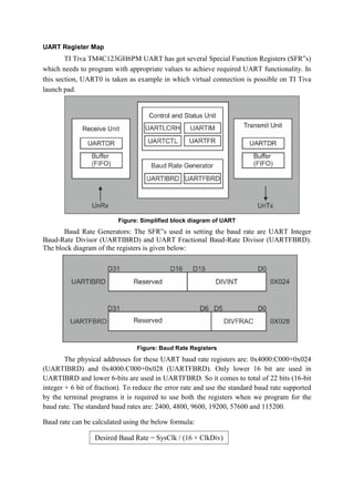 UART Register Map
TI Tiva TM4C123GH6PM UART has got several Special Function Registers (SFR‟s)
which needs to program with appropriate values to achieve required UART functionality. In
this section, UART0 is taken as example in which virtual connection is possible on TI Tiva
launch pad.
Figure: Simplified block diagram of UART
Baud Rate Generators: The SFR‟s used in setting the baud rate are UART Integer
Baud-Rate Divisor (UARTIBRD) and UART Fractional Baud-Rate Divisor (UARTFBRD).
The block diagram of the registers is given below:
Figure: Baud Rate Registers
The physical addresses for these UART baud rate registers are: 0x4000:C000+0x024
(UARTIBRD) and 0x4000:C000+0x028 (UARTFBRD). Only lower 16 bit are used in
UARTIBRD and lower 6-bits are used in UARTFBRD. So it comes to total of 22 bits (16-bit
integer + 6 bit of fraction). To reduce the error rate and use the standard baud rate supported
by the terminal programs it is required to use both the registers when we program for the
baud rate. The standard baud rates are: 2400, 4800, 9600, 19200, 57600 and 115200.
Baud rate can be calculated using the below formula:
Desired Baud Rate = SysClk / (16 × ClkDiv)
 