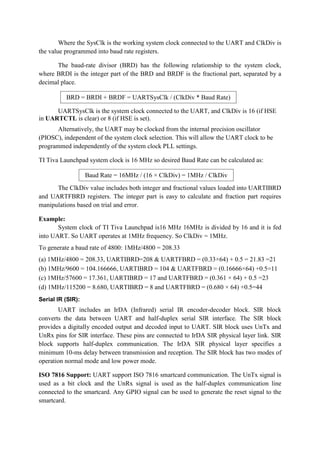Where the SysClk is the working system clock connected to the UART and ClkDiv is
the value programmed into baud rate registers.
The baud-rate divisor (BRD) has the following relationship to the system clock,
where BRDI is the integer part of the BRD and BRDF is the fractional part, separated by a
decimal place.
UARTSysClk is the system clock connected to the UART, and ClkDiv is 16 (if HSE
in UARTCTL is clear) or 8 (if HSE is set).
Alternatively, the UART may be clocked from the internal precision oscillator
(PIOSC), independent of the system clock selection. This will allow the UART clock to be
programmed independently of the system clock PLL settings.
TI Tiva Launchpad system clock is 16 MHz so desired Baud Rate can be calculated as:
The ClkDiv value includes both integer and fractional values loaded into UARTIBRD
and UARTFBRD registers. The integer part is easy to calculate and fraction part requires
manipulations based on trial and error.
Example:
System clock of TI Tiva Launchpad is16 MHz 16MHz is divided by 16 and it is fed
into UART. So UART operates at 1MHz frequency. So ClkDiv = 1MHz.
To generate a baud rate of 4800: 1MHz/4800 = 208.33
(a) 1MHz/4800 = 208.33, UARTIBRD=208 & UARTFBRD = (0.33×64) + 0.5 = 21.83 =21
(b) 1MHz/9600 = 104.166666, UARTIBRD = 104 & UARTFBRD = (0.16666×64) +0.5=11
(c) 1MHz/57600 = 17.361, UARTIBRD = 17 and UARTFBRD = (0.361 × 64) + 0.5 =23
(d) 1MHz/115200 = 8.680, UARTIBRD = 8 and UARTFBRD = (0.680 × 64) +0.5=44
Serial IR (SIR):
UART includes an IrDA (Infrared) serial IR encoder-decoder block. SIR block
converts the data between UART and half-duplex serial SIR interface. The SIR block
provides a digitally encoded output and decoded input to UART. SIR block uses UnTx and
UnRx pins for SIR interface. These pins are connected to IrDA SIR physical layer link. SIR
block supports half-duplex communication. The IrDA SIR physical layer specifies a
minimum 10-ms delay between transmission and reception. The SIR block has two modes of
operation normal mode and low power mode.
ISO 7816 Support: UART support ISO 7816 smartcard communication. The UnTx signal is
used as a bit clock and the UnRx signal is used as the half-duplex communication line
connected to the smartcard. Any GPIO signal can be used to generate the reset signal to the
smartcard.
BRD = BRDI + BRDF = UARTSysClk / (ClkDiv * Baud Rate)
Baud Rate = 16MHz / (16 × ClkDiv) = 1MHz / ClkDiv
 
