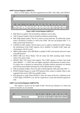 UART Control Register (UARTCTL):
This is a 32-bit register. The most important bits are RXE, TXE, HSE, and UARTEN.
Figure: UART Control Register (UARTCTL)
 RXE (Receive enable): This bit should be enabled to receive data.
 TXE (Transmit Enable): This bit should be enabled to transmit data.
 HSE (High Speed enable): This bit is used to set the baud rate. By default the system
clock is divided by 16 before it is fed to the UART. The user can program HSE =1, to
make system clock divide by 8.
 UARTEN (UART enable): This bit allows user to enable or disable the UART. During
the initialization of the UART registers, this is disabled. To disable UART under any
circumstances, this bit is used.
 SIREN (SIR Enable): IrDA SIR Block is enabled. UART will transmit and receive data
using SIR protocol.
 SIRLP (SIR Low Power Mode): This bit selects the IrDA encoding mode: Normal
mode or low power mode.
 SMART (ISO 7816 Smart Card support): The UART operates in Smart Card mode
when SMART = 1. UART does not support automatic retransmission on parity errors.
If a parity error is detected on transmission, all further transmit operations are aborted
and software must handle retransmission of the affected byte or message.
 LBE (Loop Back Enable): The UnTx path is fed through the UnRx path when LBE =1.
 RTSEN (Enable Request to send): RTS hardware flow control is enabled. Data is only
requested when receive FIFO has available entries.
 RTS (Request to send): When RTSEN is clear, the status of this bit is reflected on the
U1RTS signal. If RTSEN is set, this bit is ignored on a write and should be ignored on
read.
UART Line Control Register (UARTLCTH)
This register is used to set the length of data. The bits per character in a frame and
number of stop bits are also decided.
 