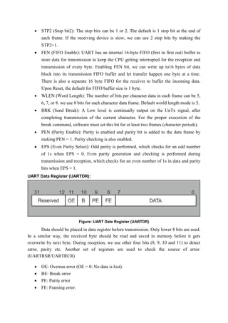  STP2 (Stop bit2): The stop bits can be 1 or 2. The default is 1 stop bit at the end of
each frame. If the receiving device is slow, we can use 2 stop bits by making the
STP2=1.
 FEN (FIFO Enable): UART has an internal 16-byte FIFO (first in first out) buffer to
store data for transmission to keep the CPU getting interrupted for the reception and
transmission of every byte. Enabling FEN bit, we can write up to16 bytes of data
block into its transmission FIFO buffer and let transfer happen one byte at a time.
There is also a separate 16 byte FIFO for the receiver to buffer the incoming data.
Upon Reset, the default for FIFO buffer size is 1 byte.
 WLEN (Word Length): The number of bits per character data in each frame can be 5,
6, 7, or 8. we use 8 bits for each character data frame. Default world length mode is 5.
 BRK (Send Break): A Low level is continually output on the UnTx signal, after
completing transmission of the current character. For the proper execution of the
break command, software must set this bit for at least two frames (character periods).
 PEN (Parity Enable): Parity is enabled and parity bit is added to the data frame by
making PEN = 1. Parity checking is also enabled.
 EPS (Even Parity Select): Odd parity is performed, which checks for an odd number
of 1s when EPS = 0. Even parity generation and checking is performed during
transmission and reception, which checks for an even number of 1s in data and parity
bits when EPS = 1.
UART Data Register (UARTDR):
Figure: UART Date Register (UARTDR)
Data should be placed in data register before transmission. Only lower 8 bits are used.
In a similar way, the received byte should be read and saved in memory before it gets
overwrite by next byte. During reception, we use other four bits (8, 9, 10 and 11) to detect
error, parity etc. Another set of registers are used to check the source of error.
(UARTRSR/UARTRCR)
 OE: Overrun error (OE = 0: No data is lost).
 BE: Break error
 PE: Parity error
 FE: Framing error.
 