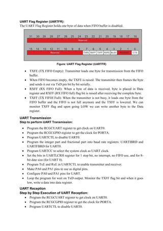 UART Flag Register (UARTFR):
The UART Flag Register holds one byte of data when FIFO buffer is disabled.
Figure: UART Flag Register (UARTFR)
 TXFE (TX FIFO Empty): Transmitter loads one byte for transmission from the FIFO
buffer.
 When FIFO becomes empty, the TXFE is raised. The transmitter then frames the byte
and sends it out via TxD pin bit by bit serially.
 RXFF (RX FIFO Full): When a byte of data is received, byte is placed in Data
register and RXFF (RX FIFO full) flag bit is raised after receiving the complete byte.
 TXFF (TX FIFOI Full): When the transmitter is not busy, it loads one byte from the
FIFO buffer and the FIFO is not full anymore and the TXFF is lowered. We can
monitor TXFF flag and upon going LOW we can write another byte to the Data
register.
UART Transmission
Step to perform UART Transmission:
 Program the RCGCUART register to get clock on UART0.
 Program the RCGCGPIO register to get the clock for PORTA.
 Program UARTCTL to disable UART0.
 Program the integer part and fractional part into baud rate registers: UARTIBRD and
UARTFBRD for UART0.
 Program UARTCC to select the system clock as UART clock.
 Set the bits in UARTLCRH register for 1 stop bit, no interrupt, no FIFO use, and for 8-
bit date size (for UART 0).
 Program TxE and RxE in UARTCTL to enable transmitter and receiver.
 Make PA0 and PA1 pins to use as digital pins.
 Configure PA0 and PA1 pins for UART.
 Loop the program for wait on TxD output. Monitor the TXFF flag bit and when it goes
low, write a data into data register.
UART Reception
Step by Step Execution of UART Reception:
 Program the RCGCUART register to get clock on UART0.
 Program the RCGCGPIO register to get the clock for PORTA.
 Program UARTCTL to disable UART0.
 