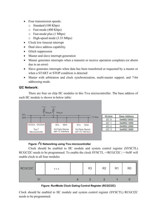  Four transmission speeds:
o Standard (100 Kbps)
o Fast-mode (400 Kbps)
o Fast-mode plus (1 Mbps)
o High-speed mode (3.33 Mbps)
 Clock low timeout interrupt
 Dual slave address capability
 Glitch suppression
 Master and slave interrupt generation
 Master generates interrupts when a transmit or receive operation completes (or aborts
due to an error)
 Slave generates interrupts when data has been transferred or requested by a master or
when a START or STOP condition is detected
 Master with arbitration and clock synchronization, multi-master support, and 7-bit
addressing mode.
I2C Network:
There are four on chip IIC modules in this Tiva microcontroller. The base address of
each IIC module is shown in below table:
Figure: I
2
C Networking using Tiva microcontroller
Clock should be enabled to IIC module and system control register (SYSCTL)
RCGCI2C needs to be programmed. To enable the clock SYSCTL ->RCGCI2C | = 0x0F will
enable clock to all four modules
Figure: RunMode Clock Gating Control Register (RCGCI2C)
Clock should be enabled to IIC module and system control register (SYSCTL) RCGCI2C
needs to be programmed.
 
