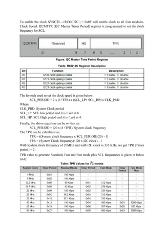 To enable the clock SYSCTL ->RCGCI2C | = 0x0F will enable clock to all four modules.
Clock Speed: I2CMTPR (I2C Master Timer Period) register is programmed to set the clock
frequency for SCL.
Figure: I2C Master Time Period Register
Table: RCG12C Register Description
The formula used to set the clock speed is given below:
SCL_PERIOD = 2 x (1+TPR) x (SCL_LP+ SCL_HP) x CLK_PRD
Where
CLK_PRD: System Clock period
SCL_LP: SCL low period and it is fixed at 6.
SCL_HP: SCL High period and it is fixed at 4.
Finally, the above equation can be written as:
SCL_PERIOD = (20 x (1+TPR)/ System clock frequency
The TPR can be calculated as:
TPR = ((System clock frequency x SCL_PERIOD)/20) - 1)
TPR = (System Clock frequency)/ (20 x I2C clock) - 1
With System clock frequency of 20MHz and with I2C clock is 333 KHz, we get TPR (Timer
period) = 2.
TPR value to generate Standard, Fast and Fast mode plus SCL frequencies is given in below
table:
Table: TPR Values for I
2
C modes
 