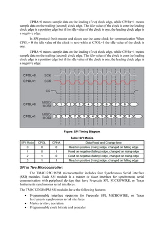 CPHA=0 means sample data on the leading (first) clock edge, while CPHA=1 means
sample data on the trailing (second) clock edge. The idle value of the clock is zero the leading
clock edge is a positive edge but if the idle value of the clock is one, the leading clock edge is
a negative edge.
In SPI protocol both master and slaves use the same clock for communication When
CPOL= 0 the idle value of the clock is zero while at CPOL=1 the idle value of the clock is
one.
CPHA=0 means sample data on the leading (first) clock edge, while CPHA=1 means
sample data on the trailing (second) clock edge. The idle value of the clock is zero the leading
clock edge is a positive edge but if the idle value of the clock is one, the leading clock edge is
a negative edge.
Figure: SPI Timing Diagram
Table: SPI Modes
SPI in Tiva Microcontroller:
The TM4C123GH6PM microcontroller includes four Synchronous Serial Interface
(SSI) modules. Each SSI module is a master or slave interface for synchronous serial
communication with peripheral devices that have Freescale SPI, MICROWIRE, or Texas
Instruments synchronous serial interfaces.
The TM4C123GH6PM SSI modules have the following features:
 Programmable interface operation for Freescale SPI, MICROWIRE, or Texas
Instruments synchronous serial interfaces
 Master or slave operation
 Programmable clock bit rate and prescaler
 
