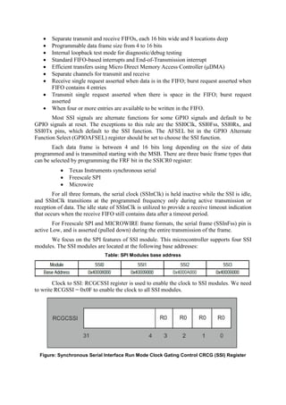  Separate transmit and receive FIFOs, each 16 bits wide and 8 locations deep
 Programmable data frame size from 4 to 16 bits
 Internal loopback test mode for diagnostic/debug testing
 Standard FIFO-based interrupts and End-of-Transmission interrupt
 Efficient transfers using Micro Direct Memory Access Controller (μDMA)
 Separate channels for transmit and receive
 Receive single request asserted when data is in the FIFO; burst request asserted when
FIFO contains 4 entries
 Transmit single request asserted when there is space in the FIFO; burst request
asserted
 When four or more entries are available to be written in the FIFO.
Most SSI signals are alternate functions for some GPIO signals and default to be
GPIO signals at reset. The exceptions to this rule are the SSI0Clk, SSI0Fss, SSI0Rx, and
SSI0Tx pins, which default to the SSI function. The AFSEL bit in the GPIO Alternate
Function Select (GPIOAFSEL) register should be set to choose the SSI function.
Each data frame is between 4 and 16 bits long depending on the size of data
programmed and is transmitted starting with the MSB. There are three basic frame types that
can be selected by programming the FRF bit in the SSICR0 register:
 Texas Instruments synchronous serial
 Freescale SPI
 Microwire
For all three formats, the serial clock (SSInClk) is held inactive while the SSI is idle,
and SSInClk transitions at the programmed frequency only during active transmission or
reception of data. The idle state of SSInClk is utilized to provide a receive timeout indication
that occurs when the receive FIFO still contains data after a timeout period.
For Freescale SPI and MICROWIRE frame formats, the serial frame (SSInFss) pin is
active Low, and is asserted (pulled down) during the entire transmission of the frame.
We focus on the SPI features of SSI module. This microcontroller supports four SSI
modules. The SSI modules are located at the following base addresses:
Table: SPI Modules base address
Clock to SSI: RCGCSSI register is used to enable the clock to SSI modules. We need
to write RCGSSI = 0x0F to enable the clock to all SSI modules.
Figure: Synchronous Serial Interface Run Mode Clock Gating Control CRCG (SSI) Register
 