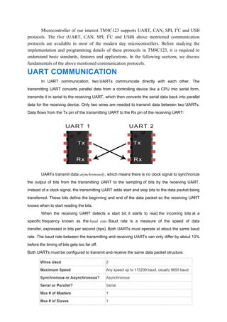 Microcontroller of our interest TM4C123 supports UART, CAN, SPI, I2
C and USB
protocols. The five (UART, CAN, SPI, I2
C and USB) above mentioned communication
protocols are available in most of the modern day microcontrollers. Before studying the
implementation and programming details of these protocols in TM4C123, it is required to
understand basic standards, features and applications. In the following sections, we discuss
fundamentals of the above mentioned communication protocols.
UART COMMUNICATION
In UART communication, two UARTs communicate directly with each other. The
transmitting UART converts parallel data from a controlling device like a CPU into serial form,
transmits it in serial to the receiving UART, which then converts the serial data back into parallel
data for the receiving device. Only two wires are needed to transmit data between two UARTs.
Data flows from the Tx pin of the transmitting UART to the Rx pin of the receiving UART:
UARTs transmit data asynchronously, which means there is no clock signal to synchronize
the output of bits from the transmitting UART to the sampling of bits by the receiving UART.
Instead of a clock signal, the transmitting UART adds start and stop bits to the data packet being
transferred. These bits define the beginning and end of the data packet so the receiving UART
knows when to start reading the bits.
When the receiving UART detects a start bit, it starts to read the incoming bits at a
specific frequency known as the baud rate. Baud rate is a measure of the speed of data
transfer, expressed in bits per second (bps). Both UARTs must operate at about the same baud
rate. The baud rate between the transmitting and receiving UARTs can only differ by about 10%
before the timing of bits gets too far off.
Both UARTs must be configured to transmit and receive the same data packet structure.
 