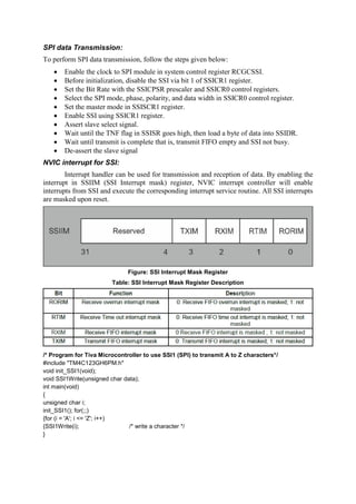 SPI data Transmission:
To perform SPI data transmission, follow the steps given below:
 Enable the clock to SPI module in system control register RCGCSSI.
 Before initialization, disable the SSI via bit 1 of SSICR1 register.
 Set the Bit Rate with the SSICPSR prescaler and SSICR0 control registers.
 Select the SPI mode, phase, polarity, and data width in SSICR0 control register.
 Set the master mode in SSISCR1 register.
 Enable SSI using SSICR1 register.
 Assert slave select signal.
 Wait until the TNF flag in SSISR goes high, then load a byte of data into SSIDR.
 Wait until transmit is complete that is, transmit FIFO empty and SSI not busy.
 De-assert the slave signal
NVIC interrupt for SSI:
Interrupt handler can be used for transmission and reception of data. By enabling the
interrupt in SSIIM (SSI Interrupt mask) register, NVIC interrupt controller will enable
interrupts from SSI and execute the corresponding interrupt service routine. All SSI interrupts
are masked upon reset.
Figure: SSI Interrupt Mask Register
Table: SSI Interrupt Mask Register Description
/* Program for Tiva Microcontroller to use SSI1 (SPI) to transmit A to Z characters*/
#include "TM4C123GH6PM.h"
void init_SSI1(void);
void SSI1Write(unsigned char data);
int main(void)
{
unsigned char i;
init_SSI1(); for(;;)
{for (i = 'A'; i <= 'Z'; i++)
{SSI1Write(i); /* write a character */
}
 