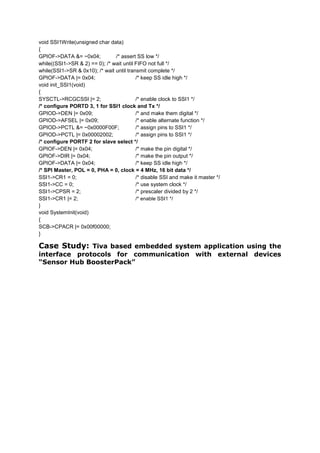 void SSI1Write(unsigned char data)
{
GPIOF->DATA &= ~0x04; /* assert SS low */
while((SSI1->SR & 2) == 0); /* wait until FIFO not full */
while(SSI1->SR & 0x10); /* wait until transmit complete */
GPIOF->DATA |= 0x04; /* keep SS idle high */
void init_SSI1(void)
{
SYSCTL->RCGCSSI |= 2; /* enable clock to SSI1 */
/* configure PORTD 3, 1 for SSI1 clock and Tx */
GPIOD->DEN |= 0x09; /* and make them digital */
GPIOD->AFSEL |= 0x09; /* enable alternate function */
GPIOD->PCTL &= ~0x0000F00F; /* assign pins to SSI1 */
GPIOD->PCTL |= 0x00002002; /* assign pins to SSI1 */
/* configure PORTF 2 for slave select */
GPIOF->DEN |= 0x04; /* make the pin digital */
GPIOF->DIR |= 0x04; /* make the pin output */
GPIOF->DATA |= 0x04; /* keep SS idle high */
/* SPI Master, POL = 0, PHA = 0, clock = 4 MHz, 16 bit data */
SSI1->CR1 = 0; /* disable SSI and make it master */
SSI1->CC = 0; /* use system clock */
SSI1->CPSR = 2; /* prescaler divided by 2 */
SSI1->CR1 |= 2; /* enable SSI1 */
}
void SystemInit(void)
{
SCB->CPACR |= 0x00f00000;
}
Case Study: Tiva based embedded system application using the
interface protocols for communication with external devices
“Sensor Hub BoosterPack”
 