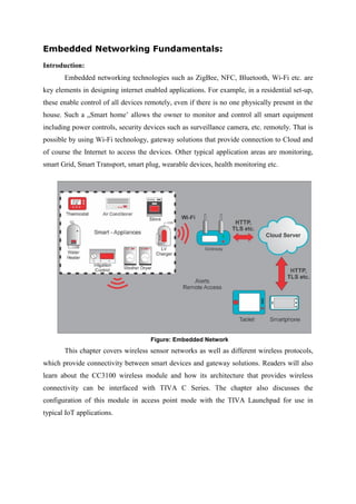 Embedded Networking Fundamentals:
Introduction:
Embedded networking technologies such as ZigBee, NFC, Bluetooth, Wi-Fi etc. are
key elements in designing internet enabled applications. For example, in a residential set-up,
these enable control of all devices remotely, even if there is no one physically present in the
house. Such a „Smart home’ allows the owner to monitor and control all smart equipment
including power controls, security devices such as surveillance camera, etc. remotely. That is
possible by using Wi-Fi technology, gateway solutions that provide connection to Cloud and
of course the Internet to access the devices. Other typical application areas are monitoring,
smart Grid, Smart Transport, smart plug, wearable devices, health monitoring etc.
Figure: Embedded Network
This chapter covers wireless sensor networks as well as different wireless protocols,
which provide connectivity between smart devices and gateway solutions. Readers will also
learn about the CC3100 wireless module and how its architecture that provides wireless
connectivity can be interfaced with TIVA C Series. The chapter also discusses the
configuration of this module in access point mode with the TIVA Launchpad for use in
typical IoT applications.
 
