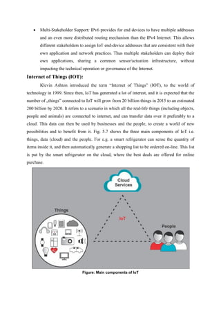  Multi-Stakeholder Support: IPv6 provides for end devices to have multiple addresses
and an even more distributed routing mechanism than the IPv4 Internet. This allows
different stakeholders to assign IoT end-device addresses that are consistent with their
own application and network practices. Thus multiple stakeholders can deploy their
own applications, sharing a common sensor/actuation infrastructure, without
impacting the technical operation or governance of the Internet.
Internet of Things (IOT):
Klevin Ashton introduced the term “Internet of Things” (IOT), to the world of
technology in 1999. Since then, IoT has generated a lot of interest, and it is expected that the
number of „things‟ connected to IoT will grow from 20 billion things in 2015 to an estimated
200 billion by 2020. It refers to a scenario in which all the real-life things (including objects,
people and animals) are connected to internet, and can transfer data over it preferably to a
cloud. This data can then be used by businesses and the people, to create a world of new
possibilities and to benefit from it. Fig. 5.7 shows the three main components of IoT i.e.
things, data (cloud) and the people. For e.g. a smart refrigerator can sense the quantity of
items inside it, and then automatically generate a shopping list to be ordered on-line. This list
is put by the smart refrigerator on the cloud, where the best deals are offered for online
purchase.
Figure: Main components of IoT
 
