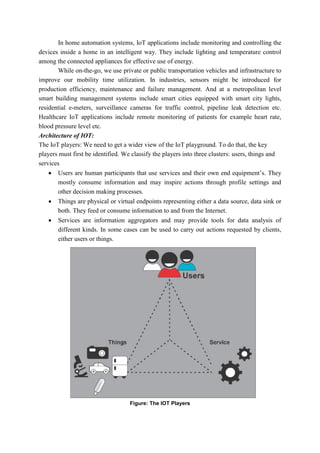 In home automation systems, IoT applications include monitoring and controlling the
devices inside a home in an intelligent way. They include lighting and temperature control
among the connected appliances for effective use of energy.
While on-the-go, we use private or public transportation vehicles and infrastructure to
improve our mobility time utilization. In industries, sensors might be introduced for
production efficiency, maintenance and failure management. And at a metropolitan level
smart building management systems include smart cities equipped with smart city lights,
residential e-meters, surveillance cameras for traffic control, pipeline leak detection etc.
Healthcare IoT applications include remote monitoring of patients for example heart rate,
blood pressure level etc.
Architecture of IOT:
The IoT players: We need to get a wider view of the IoT playground. To do that, the key
players must first be identified. We classify the players into three clusters: users, things and
services
 Users are human participants that use services and their own end equipment’s. They
mostly consume information and may inspire actions through profile settings and
other decision making processes.
 Things are physical or virtual endpoints representing either a data source, data sink or
both. They feed or consume information to and from the Internet.
 Services are information aggregators and may provide tools for data analysis of
different kinds. In some cases can be used to carry out actions requested by clients,
either users or things.
Figure: The IOT Players
 