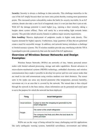 Security: Security is always a challenge in data networks. This challenge intensifies in the
case of the IoT simply because there are more entry points thereby creating more penetration
points. This increased system vulnerability makes the battle for security inevitable. In an IoT
solution, threats also take a new level of magnitude since it is not just data that is put at risk.
With IoT the damage potential is much higher (e.g., opening a door remotely, taking a
burglar alarm system offline). There will surely be a never-ending fight towards better
security. This provides inbuilt security features to address major security requirements.
Data handling: Massive deployment of endpoints results in higher node density. This
requires demand for higher capacity. Furthermore, large quantities of data that are generated
create a need for accessible storage. In addition, real network latency introduces a challenge
to limited resource systems. The TI wireless modules provide easy interfacing with the TIVA
Launchpad to provide connectivity that suits the need of the IoT application.
Overview of Wireless Sensor Networks and Design
Examples:
Wireless Sensor Networks (WSNs) are networks of tiny, battery powered sensor
nodes with limited onboard processing, storage and radio capabilities. Recent advances in
micro-electro-mechanical systems (MEMS) technology, embedded electronics and wireless
communication have made it possible to develop low-power and low-cost sensor nodes that
are small in size and communicate using wireless medium over short distances. The sensor
units in the nodes can sense any desired parameter (like temperature, pressure humidity,
movement etc.) in an area that is covered by the network. The sensed data is then relayed
through the network to the base station, where information can be generated and acted upon
to serve the purpose for which the network has been deployed.
WSNs are on the verge of being utilized for many challenging real-life applications
like early earthquake warning systems, battlefield surveillance, environment and habitat
 