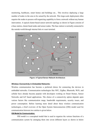 monitoring, healthcare, smart homes and buildings etc... This involves deploying a large
number of nodes in the area to be sensed by the network. This large-scale deployment often
requires the nodes to possess self-organizing capability to form a network without any human
intervention. A typical cluster-based sensor network topology as shown in Figure consists of
a base station, cluster-head nodes and sensor nodes. The base station is normally connected to
the outside world through internet link or a user terminal.
Figure: A Typical Sensor Network Architecture
Wireless Connectivity in Embedded Networks:
Wireless communication has become a preferred choice for connecting the devices in
embedded networks. Communication technologies like NFC, ZigBee, Bluetooth, WiFi, and
cellular have already become popular with developers working on Smart Homes, Sensor
Networks and IoT based applications. The choice of a connectivity option depends upon
various factors like communication range, bandwidth requirements, security issues, and
power consumption. Before learning more detail about these wireless communication
technologies, a brief overview of the Open System Interconnection (OSI) model used for
communication between two entities is given below:
OSI Model for Communication:
OSI model is a conceptual model that is used to organize the various functions of a
communication system by arranging them into seven different layers as shown in below
 