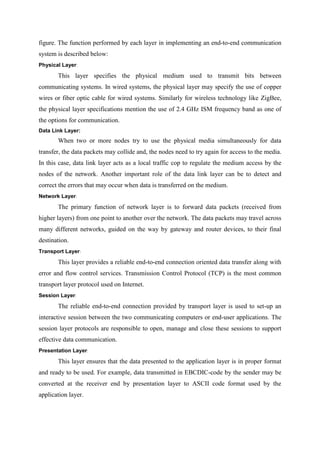 figure. The function performed by each layer in implementing an end-to-end communication
system is described below:
Physical Layer:
This layer specifies the physical medium used to transmit bits between
communicating systems. In wired systems, the physical layer may specify the use of copper
wires or fiber optic cable for wired systems. Similarly for wireless technology like ZigBee,
the physical layer specifications mention the use of 2.4 GHz ISM frequency band as one of
the options for communication.
Data Link Layer:
When two or more nodes try to use the physical media simultaneously for data
transfer, the data packets may collide and, the nodes need to try again for access to the media.
In this case, data link layer acts as a local traffic cop to regulate the medium access by the
nodes of the network. Another important role of the data link layer can be to detect and
correct the errors that may occur when data is transferred on the medium.
Network Layer:
The primary function of network layer is to forward data packets (received from
higher layers) from one point to another over the network. The data packets may travel across
many different networks, guided on the way by gateway and router devices, to their final
destination.
Transport Layer:
This layer provides a reliable end-to-end connection oriented data transfer along with
error and flow control services. Transmission Control Protocol (TCP) is the most common
transport layer protocol used on Internet.
Session Layer:
The reliable end-to-end connection provided by transport layer is used to set-up an
interactive session between the two communicating computers or end-user applications. The
session layer protocols are responsible to open, manage and close these sessions to support
effective data communication.
Presentation Layer:
This layer ensures that the data presented to the application layer is in proper format
and ready to be used. For example, data transmitted in EBCDIC-code by the sender may be
converted at the receiver end by presentation layer to ASCII code format used by the
application layer.
 