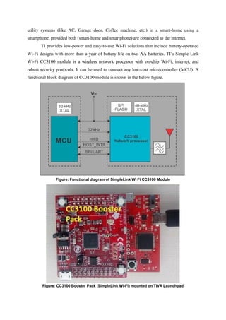 utility systems (like AC, Garage door, Coffee machine, etc.) in a smart-home using a
smartphone, provided both (smart-home and smartphone) are connected to the internet.
TI provides low-power and easy-to-use Wi-Fi solutions that include battery-operated
Wi-Fi designs with more than a year of battery life on two AA batteries. TI’s Simple Link
Wi-Fi CC3100 module is a wireless network processor with on-chip Wi-Fi, internet, and
robust security protocols. It can be used to connect any low-cost microcontroller (MCU). A
functional block diagram of CC3100 module is shown in the below figure.
Figure: Functional diagram of SimpleLink Wi-Fi CC3100 Module
Figure: CC3100 Booster Pack (SimpleLink Wi-Fi) mounted on TIVA Launchpad
 