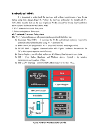 Embedded Wi-Fi:
It is important to understand the hardware and software architecture of any device
before using it in a design. Figure 5.17 shows the hardware architecture for SimpleLink Wi-
Fi CC3100 module, that can be used to provide Wi-Fi connectivity to any micro-controller
based system. It consists mainly of two parts:
I. Wi-Fi Network Processor Subsystem
II. Power-management Subsystem
Wi-Fi Network Processor Subsystem:
The Wi-Fi Network Processor subsystem mainly consists of the following:
1) Dedicated ARM MCU – It executes the Wi-Fi and Internet protocols required to
communicate over the Internet using Wi-Fi connectivity.
2) ROM–stores pre-programmed Wi-Fi driver and multiple Internet protocols
3) TCP/IP Stack – supports communication with Figure Hardware Architecture for
CC3100 computer systems on the Internet
4) Crypto Engine – provides fast, and secure Wi-Fi as well as Internet connectivity
5) 802.11 b/g/n Radio, Baseband and Medium Access Control - for wireless
transmission and reception of data
6) SPI/ UART Interface – connects the CC3100 module to the host MCU.
Figure: Hardware Architecture for CC3100
 