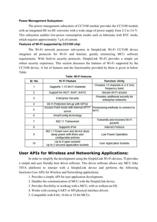 Power Management Subsystem:
The power management subsystem of CC3100 module provides the CC3100 module
with an integrated DC-to-DC converter with a wide range of power supply from 2.3 to 3.6 V.
This subsystem enables low-power consumption modes such as hibernate with RTC mode,
which requires approximately 7 μA of current.
Features of Wi-Fi supported by CC3100 chip:
The Wi-Fi network processor sub-system in SimpleLink Wi-Fi CC3100 device
integrates all protocols for Wi-Fi and Internet, greatly minimizing MCU software
requirements. With built-in security protocols, SimpleLink Wi-Fi provides a simple yet
robust security experience. This section discusses the features of Wi-Fi supported by the
CC3100 device. A list of features and the functionality provided by them is given in below
Table.
Table: Wi-Fi features
User APIs for Wireless and Networking Applications:
In order to simplify the development using the SimpleLink Wi-Fi devices, TI provides
a simple and user friendly host driver software. This driver software allows any MCU (like
TIVA platform) to interact with a SimpleLink device and performs the following
functions:User APIs for Wireless and Networking applications.
1. Provides a simple API for user application development.
2. Handles the communication of MCU with the SimpleLInk device.
3. Provides flexibility in working with a MCU, with or without an OS.
4. Works with existing UART or SPI physical interface drivers
5. Compatible with 8-bit, 16-bit or 32-bit MCUs
 