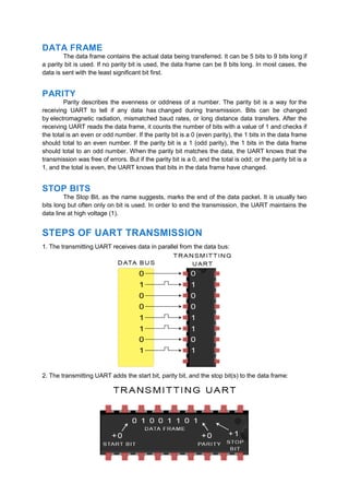 DATA FRAME
The data frame contains the actual data being transferred. It can be 5 bits to 9 bits long if
a parity bit is used. If no parity bit is used, the data frame can be 8 bits long. In most cases, the
data is sent with the least significant bit first.
PARITY
Parity describes the evenness or oddness of a number. The parity bit is a way for the
receiving UART to tell if any data has changed during transmission. Bits can be changed
by electromagnetic radiation, mismatched baud rates, or long distance data transfers. After the
receiving UART reads the data frame, it counts the number of bits with a value of 1 and checks if
the total is an even or odd number. If the parity bit is a 0 (even parity), the 1 bits in the data frame
should total to an even number. If the parity bit is a 1 (odd parity), the 1 bits in the data frame
should total to an odd number. When the parity bit matches the data, the UART knows that the
transmission was free of errors. But if the parity bit is a 0, and the total is odd; or the parity bit is a
1, and the total is even, the UART knows that bits in the data frame have changed.
STOP BITS
The Stop Bit, as the name suggests, marks the end of the data packet. It is usually two
bits long but often only on bit is used. In order to end the transmission, the UART maintains the
data line at high voltage (1).
STEPS OF UART TRANSMISSION
1. The transmitting UART receives data in parallel from the data bus:
2. The transmitting UART adds the start bit, parity bit, and the stop bit(s) to the data frame:
 