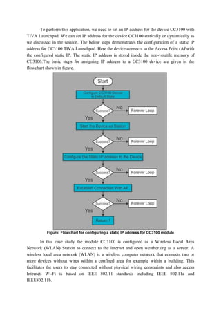 To perform this application, we need to set an IP address for the device CC3100 with
TIVA Launchpad. We can set IP address for the device CC3100 statically or dynamically as
we discussed in the session. The below steps demonstrates the configuration of a static IP
address for CC3100 TIVA Launchpad. Here the device connects to the Access Point (APwith
the configured static IP. The static IP address is stored inside the non-volatile memory of
CC3100.The basic steps for assigning IP address to a CC3100 device are given in the
flowchart shown in figure.
Figure: Flowchart for configuring a static IP address for CC3100 module
In this case study the module CC3100 is configured as a Wireless Local Area
Network (WLAN) Station to connect to the internet and open weather.org as a server. A
wireless local area network (WLAN) is a wireless computer network that connects two or
more devices without wires within a confined area for example within a building. This
facilitates the users to stay connected without physical wiring constraints and also access
Internet. Wi-Fi is based on IEEE 802.11 standards including IEEE 802.11a and
IEEE802.11b.
 