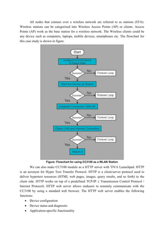 All nodes that connect over a wireless network are referred to as stations (STA).
Wireless stations can be categorized into Wireless Access Points (AP) or clients. Access
Points (AP) work as the base station for a wireless network. The Wireless clients could be
any device such as computers, laptops, mobile devices, smartphones etc. The flowchart for
this case study is shown in figure.
Figure: Flowchart for using CC3100 as a WLAN Station
We can also make CC3100 module as a HTTP server with TIVA Launchpad. HTTP
is an acronym for Hyper Text Transfer Protocol. HTTP is a client/server protocol used to
deliver hypertext resources (HTML web pages, images, query results, and so forth) to the
client side. HTTP works on top of a predefined TCP/IP. ( Transmission Control Protocol /
Internet Protocol). HTTP web server allows endusers to remotely communicate with the
CC3100 by using a standard web browser. The HTTP web server enables the following
functions:
 Device configuration
 Device status and diagnostic
 Application-specific functionality
 