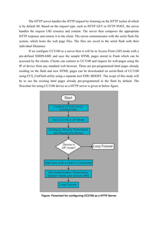 The HTTP server handles the HTTP request by listening on the HTTP socket id which
is by default 80. Based on the request type, such as HTTP GET or HTTP POST, the server
handles the request URI resource and content. The server then composes the appropriate
HTTP response and returns it to the client. The server communicates with the serial flash file
system, which hosts the web page files. The files are saved in the serial flash with their
individual filenames.
If we configure CC3100 as a server then it will be in Access Point (AP) mode with a
pre-defined SSIDNAME and uses the sample HTML pages stored in Flash which can be
accessed by the clients. Clients can connect to CC3100 and request for web-pages using the
IP of device from any standard web browser. There are pre-programmed html pages already
residing on the flash and new HTML pages can be downloaded on serial-flash of CC3100
using CCS_UniFlash utility using a separate tool EMU-BOOST. The scope of this study will
be to use the existing html pages already pre-programmed in the flash by default. The
flowchart for using CC3100 device as a HTTP server is given in below figure.
Figure: Flowchart for configuring CC3100 as a HTTP Server
 